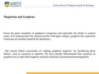 Amity School of Engineering & Technology
Magnetism and Graphene-
Given the great versatility of graphene’s properties and especially the ability to control
many of its characteristics by external electric field (gate voltage), graphene has a potential
to become an excellent material for spintronics.
Our current efforts concentrate on ‘making graphene magnetic’ by introducing point
defects, such as vacancies or adatoms. We have already demonstrated that vacancies in
graphene act as individual magnetic moments and lead to pronounced paramagnetism.
 