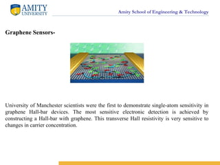 Amity School of Engineering & Technology
Graphene Sensors-
University of Manchester scientists were the first to demonstrate single-atom sensitivity in
graphene Hall-bar devices. The most sensitive electronic detection is achieved by
constructing a Hall-bar with graphene. This transverse Hall resistivity is very sensitive to
changes in carrier concentration.
 