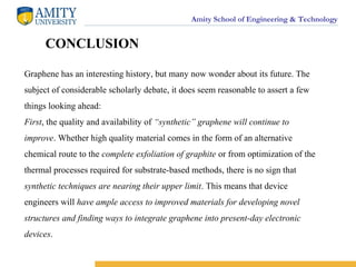 Amity School of Engineering & Technology
CONCLUSION
Graphene has an interesting history, but many now wonder about its future. The
subject of considerable scholarly debate, it does seem reasonable to assert a few
things looking ahead:
First, the quality and availability of “synthetic” graphene will continue to
improve. Whether high quality material comes in the form of an alternative
chemical route to the complete exfoliation of graphite or from optimization of the
thermal processes required for substrate-based methods, there is no sign that
synthetic techniques are nearing their upper limit. This means that device
engineers will have ample access to improved materials for developing novel
structures and finding ways to integrate graphene into present-day electronic
devices.
 