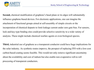Amity School of Engineering & Technology
Second, chemical modification of graphene’s basal plane or its edges will substantially
influence graphene-based devices. For electronic applications, one can imagine the
attachment of functional groups aimed at self-assembly of simple circuits or the
incorporation of chemical dopants to limit leakage current under zero gate bias. For sensors,
lock and-key type binding sites could provide selective sensitivity to a wide variety of
analytes. These might include chemical warfare agents or even biological species.
Third, industrial use of graphene as a transparent conductor could have huge implications for
the solar industry. As synthetic routes improve, the prospect of replacing ITO with a low-cost
carbon-based coating seems feasible. This would not only remove significant uncertainty
about the availability and cost of indium but also enable non evaporative roll-to roll
processing of transparent conductors.
 