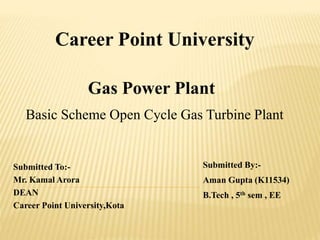 Career Point University
Submitted To:-
Mr. Kamal Arora
DEAN
Career Point University,Kota
Submitted By:-
Aman Gupta (K11534)
B.Tech , 5th sem , EE
Gas Power Plant
Basic Scheme Open Cycle Gas Turbine Plant
 