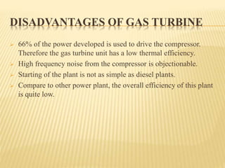 DISADVANTAGES OF GAS TURBINE
 66% of the power developed is used to drive the compressor.
Therefore the gas turbine unit has a low thermal efficiency.
 High frequency noise from the compressor is objectionable.
 Starting of the plant is not as simple as diesel plants.
 Compare to other power plant, the overall efficiency of this plant
is quite low.
 