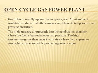 OPEN CYCLE GAS POWER PLANT
 Gas turbines usually operate on an open cycle. Air at ambient
conditions is drawn into the compressor, where its temperature and
pressure are raised.
 The high pressure air proceeds into the combustion chamber,
where the fuel is burned at constant pressure. The high-
temperature gases then enter the turbine where they expand to
atmospheric pressure while producing power output.
 
