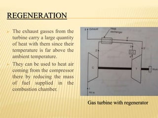 REGENERATION
 The exhaust gasses from the
turbine carry a large quantity
of heat with them since their
temperature is far above the
ambient temperature.
 They can be used to heat air
coming from the compressor
there by reducing the mass
of fuel supplied in the
combustion chamber.
Gas turbine with regenerator
 