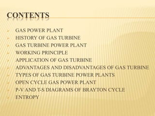 CONTENTS
 GAS POWER PLANT
 HISTORY OF GAS TURBINE
 GAS TURBINE POWER PLANT
 WORKING PRINCIPLE
 APPLICATION OF GAS TURBINE
 ADVANTAGES AND DISADVANTAGES OF GAS TURBINE
 TYPES OF GAS TURBINE POWER PLANTS
 OPEN CYCLE GAS POWER PLANT
 P-V AND T-S DIAGRAMS OF BRAYTON CYCLE
 ENTROPY
 