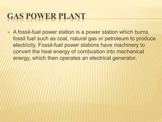 GAS POWER PLANT
 A fossil-fuel power station is a power station which burns
fossil fuel such as coal, natural gas or petroleum to produce
electricity. Fossil-fuel power stations have machinery to
convert the heat energy of combustion into mechanical
energy, which then operates an electrical generator.
 