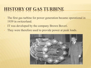 HISTORY OF GAS TURBINE
• The first gas turbine for power generation became operational in
1939 in switzerland.
• IT was developed by the company Brown Boveri.
• They were therefore used to provide power at peak loads.
 
