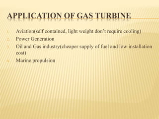 APPLICATION OF GAS TURBINE
1. Aviation(self contained, light weight don’t require cooling)
2. Power Generation
3. Oil and Gas industry(cheaper supply of fuel and low installation
cost)
4. Marine propulsion
 