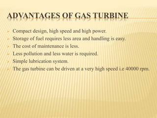 ADVANTAGES OF GAS TURBINE
 Compact design, high speed and high power.
 Storage of fuel requires less area and handling is easy.
 The cost of maintenance is less.
 Less pollution and less water is required.
 Simple lubrication system.
 The gas turbine can be driven at a very high speed i.e 40000 rpm.
 