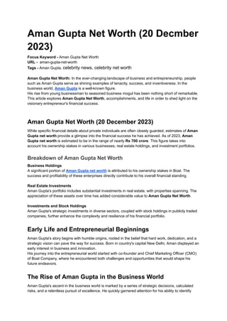 Aman Gupta Net Worth (20 Decmber
2023)
Focus Keyword - Aman Gupta Net Worth
URL - aman-gupta-net-worth
Tags - Aman Gupta, celebrity news, celebrity net worth
Aman Gupta Net Worth: In the ever-changing landscape of business and entrepreneurship, people
such as Aman Gupta serve as shining examples of tenacity, success, and inventiveness. In the
business world, Aman Gupta is a well-known figure.
His rise from young businessman to seasoned business mogul has been nothing short of remarkable.
This article explores Aman Gupta Net Worth, accomplishments, and life in order to shed light on the
visionary entrepreneur's financial success.
Aman Gupta Net Worth (20 December 2023)
While specific financial details about private individuals are often closely guarded, estimates of Aman
Gupta net worth provide a glimpse into the financial success he has achieved. As of 2023, Aman
Gupta net worth is estimated to be in the range of nearly Rs 700 crore. This figure takes into
account his ownership stakes in various businesses, real estate holdings, and investment portfolios.
Breakdown of Aman Gupta Net Worth
Business Holdings
A significant portion of Aman Gupta net worth is attributed to his ownership stakes in Boat. The
success and profitability of these enterprises directly contribute to his overall financial standing.
Real Estate Investments
Aman Gupta's portfolio includes substantial investments in real estate, with properties spanning. The
appreciation of these assets over time has added considerable value to Aman Gupta Net Worth.
Investments and Stock Holdings
Aman Gupta's strategic investments in diverse sectors, coupled with stock holdings in publicly traded
companies, further enhance the complexity and resilience of his financial portfolio.
Early Life and Entrepreneurial Beginnings
Aman Gupta's story begins with humble origins, rooted in the belief that hard work, dedication, and a
strategic vision can pave the way for success. Born in country's capital New Delhi, Aman displayed an
early interest in business and innovation.
His journey into the entrepreneurial world started with co-founder and Chief Marketing Officer (CMO)
of Boat Company, where he encountered both challenges and opportunities that would shape his
future endeavors.
The Rise of Aman Gupta in the Business World
Aman Gupta's ascent in the business world is marked by a series of strategic decisions, calculated
risks, and a relentless pursuit of excellence. He quickly garnered attention for his ability to identify
 