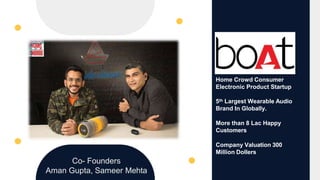Home Crowd Consumer
Electronic Product Startup
5th Largest Wearable Audio
Brand In Globally.
More than 8 Lac Happy
Customers
Company Valuation 300
Million Dollers
Co- Founders
Aman Gupta, Sameer Mehta
 