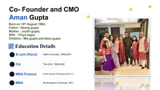 B com (Hons) Delhi University, 1998-2001
CA The ICAI, 1999-2002
MBA Finance Indian School of Business 2010-11
Co- Founder and CMO
Aman Gupta
Born on 16th August 1984,
Father : Neeraj gupta
Mother : Joythi gupta,
Wife : Priya dagar
Children : Mia gupta and Adaa gupta
MBA Northwestern University, 2011
Education Details
 
