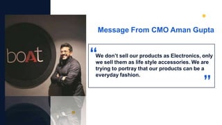 Message From CMO Aman Gupta
We don’t sell our products as Electronics, only
we sell them as life style accessories. We are
trying to portray that our products can be a
everyday fashion.
 