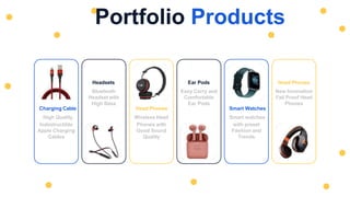 Charging Cable
High Quality
Indestructible
Apple Charging
Cables
Head Phones
Wireless Head
Phones with
Good Sound
Quality
Smart Watches
Smart watches
with preset
Fashion and
Trends
Headsets
Bluetooth
Headset with
High Bass
Ear Pods
Easy Carry and
Comfortable
Ear Pods
Head Phones
New Innovation
Fall Proof Head
Phones
Portfolio Products
 