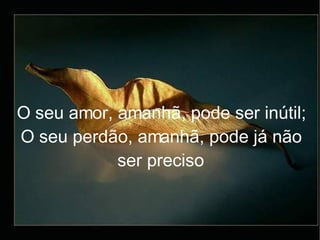 O seu amor, amanhã, pode ser inútil; O seu perdão, amanhã, pode já não ser preciso 