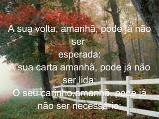 A sua volta, amanhã, pode já não ser  esperada: A sua carta amanhã, pode já não ser lida; O seu carinho,amanhã, pode já não ser necessário; 