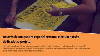 Um espaço de participação e colaboração, onde cada um poderá mostrar o que está
fazendo por um mundo melhor. São adultos, jovens e empresas montando uma corrente de
boas maneiras, ideias, atitudes e exemplos.
 