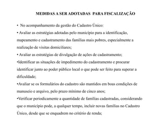 MEDIDAS A SER ADOTADAS PARA FISCALIZAÇÃO
• No acompanhamento da gestão do Cadastro Único:
• Avaliar as estratégias adotadas pelo município para a identificação,
mapeamento e cadastramento das famílias mais pobres, especialmente a
realização de visitas domiciliares;
• Avaliar as estratégias de divulgação de ações de cadastramento;
•Identificar as situações de impedimento do cadastramento e procurar
identificar junto ao poder público local o que pode ser feito para superar a
dificuldade;
•Avaliar se os formulários do cadastro são mantidos em boas condições de
manuseio e arquivo, pelo prazo mínimo de cinco anos;
•Verificar periodicamente a quantidade de famílias cadastradas, considerando
que o município pode, a qualquer tempo, incluir novas famílias no Cadastro
Único, desde que se enquadrem no critério de renda;
 