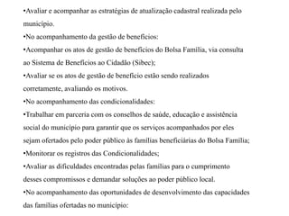 •Avaliar e acompanhar as estratégias de atualização cadastral realizada pelo
município.
•No acompanhamento da gestão de benefícios:
•Acompanhar os atos de gestão de benefícios do Bolsa Família, via consulta
ao Sistema de Benefícios ao Cidadão (Sibec);
•Avaliar se os atos de gestão de benefício estão sendo realizados
corretamente, avaliando os motivos.
•No acompanhamento das condicionalidades:
•Trabalhar em parceria com os conselhos de saúde, educação e assistência
social do município para garantir que os serviços acompanhados por eles
sejam ofertados pelo poder público às famílias beneficiárias do Bolsa Família;
•Monitorar os registros das Condicionalidades;
•Avaliar as dificuldades encontradas pelas famílias para o cumprimento
desses compromissos e demandar soluções ao poder público local.
•No acompanhamento das oportunidades de desenvolvimento das capacidades
das famílias ofertadas no município:
 