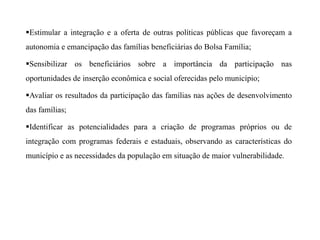Estimular a integração e a oferta de outras políticas públicas que favoreçam a
autonomia e emancipação das famílias beneficiárias do Bolsa Família;
Sensibilizar os beneficiários sobre a importância da participação nas
oportunidades de inserção econômica e social oferecidas pelo município;
Avaliar os resultados da participação das famílias nas ações de desenvolvimento
das famílias;
Identificar as potencialidades para a criação de programas próprios ou de
integração com programas federais e estaduais, observando as características do
município e as necessidades da população em situação de maior vulnerabilidade.
 