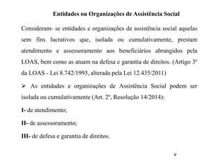 Entidades ou Organizações de Assistência Social
Consideram- se entidades e organizações de assistência social aquelas
sem fins lucrativos que, isolada ou cumulativamente, prestam
atendimento e assessoramento aos beneficiários abrangidos pela
LOAS, bem como as atuam na defesa e garantia de direitos. (Artigo 3º
da LOAS - Lei 8.742/1993, alterada pela Lei 12.435/2011)
 As entidades e organizações de Assistência Social podem ser
isolada ou cumulativamente (Art. 2º, Resolução 14/2014):
I- de atendimento;
II- de assessoramento;
III- de defesa e garantia de direitos.
v
 