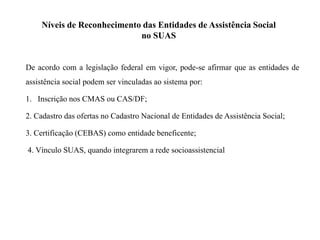 Níveis de Reconhecimento das Entidades de Assistência Social
no SUAS
De acordo com a legislação federal em vigor, pode-se afirmar que as entidades de
assistência social podem ser vinculadas ao sistema por:
1. Inscrição nos CMAS ou CAS/DF;
2. Cadastro das ofertas no Cadastro Nacional de Entidades de Assistência Social;
3. Certificação (CEBAS) como entidade beneficente;
4. Vínculo SUAS, quando integrarem a rede socioassistencial
 