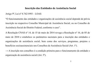 Inscrição das Entidades de Assistência Social
Artigo 9º, Lei nº 8.742/1993 – LOAS
“O funcionamento das entidades e organizações de assistência social depende de prévia
inscrição no respectivo Conselho Municipal de Assistência Social, ou no Conselho de
Assistência Social do Distrito Federal, conforme o caso”.
A Resolução CNAS nº 14, de 15 de maio de 2014 revoga a Resolução nº 16, de 05 de
maio de 2010 e estabelece os parâmetros nacionais para a inscrição das entidades e
organizações de assistência social, bem como dos serviços, programas, projetos e
benefícios socioassistenciais nos Conselhos de Assistência Social (Art. 1º).
→ A inscrição nos conselhos é a condição primeira para o funcionamento da entidade e
organização de assistência social (Art. 5º).
i
 