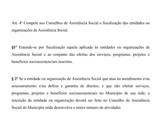 Art. 4º Compete aos Conselhos de Assistência Social a fiscalização das entidades ou
organizações de Assistência Social.
§1º Entende-se por fiscalização aquela aplicada às entidades ou organizações de
Assistência Social e ao conjunto das ofertas dos serviços, programas, projetos e
benefícios socioassistenciais inscritos.
§ 2º Se a entidade ou organização de Assistência Social que atua no atendimento e/ou
assessoramento e/ou defesa e garantia de direitos, e que não ofertar serviços,
programas, projetos e benefícios socioassistenciais no Município de sua sede, a
inscrição da entidade ou organização deverá ser feita no Conselho de Assistência
Social do Município onde desenvolva o maior número de atividades
 