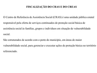 FISCALIZAÇÃO DO CRAS E DO CREAS
O Centro de Referência de Assistência Social (CRAS) é uma unidade pública estatal
responsável pela oferta de serviços continuados de proteção social básica de
assistência social às famílias, grupos e indivíduos em situação de vulnerabilidade
social.
São estruturados de acordo com o porte do município, em áreas de maior
vulnerabilidade social, para gerenciar e executar ações de proteção básica no território
referenciado.
 