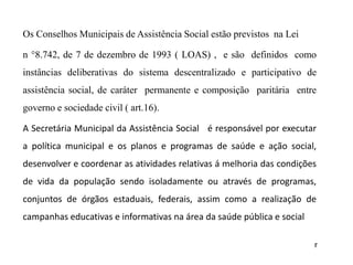 Os Conselhos Municipais de Assistência Social estão previstos na Lei
n °8.742, de 7 de dezembro de 1993 ( LOAS) , e são definidos como
instâncias deliberativas do sistema descentralizado e participativo de
assistência social, de caráter permanente e composição paritária entre
governo e sociedade civil ( art.16).
A Secretária Municipal da Assistência Social é responsável por executar
a política municipal e os planos e programas de saúde e ação social,
desenvolver e coordenar as atividades relativas á melhoria das condições
de vida da população sendo isoladamente ou através de programas,
conjuntos de órgãos estaduais, federais, assim como a realização de
campanhas educativas e informativas na área da saúde pública e social
r
 