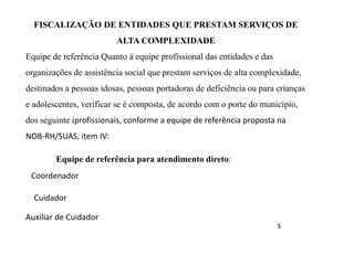 FISCALIZAÇÃO DE ENTIDADES QUE PRESTAM SERVIÇOS DE
ALTA COMPLEXIDADE
Equipe de referência Quanto à equipe profissional das entidades e das
organizações de assistência social que prestam serviços de alta complexidade,
destinados a pessoas idosas, pessoas portadoras de deficiência ou para crianças
e adolescentes, verificar se é composta, de acordo com o porte do município,
dos seguinte iprofissionais, conforme a equipe de referência proposta na
NOB-RH/SUAS, item IV:
Equipe de referência para atendimento direto:
Coordenador
Cuidador
Auxiliar de Cuidador
s
 