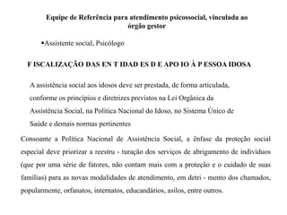 Equipe de Referência para atendimento psicossocial, vinculada ao
órgão gestor
Assistente social, Psicólogo
F ISCALIZAÇÃO DAS EN T IDAD ES D E APO IO À P ESSOA IDOSA
A assistência social aos idosos deve ser prestada, de forma articulada,
conforme os princípios e diretrizes previstos na Lei Orgânica da
Assistência Social, na Política Nacional do Idoso, no Sistema Único de
Saúde e demais normas pertinentes
Consoante a Política Nacional de Assistência Social, a ênfase da proteção social
especial deve priorizar a reestru - turação dos serviços de abrigamento de indivíduos
(que por uma série de fatores, não contam mais com a proteção e o cuidado de suas
famílias) para as novas modalidades de atendimento, em detri - mento dos chamados,
popularmente, orfanatos, internatos, educandários, asilos, entre outros.
 