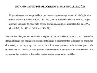 ENCAMINHAMENTOS DECORRENTES DAS FISCALIZAÇÕES
I) quando constatar irregularidade que caracterize descumprimento à Lei Orgâ- nica
da Assistência Social (Lei 8.742, de 1993), comunicar ao Ministério Público, órgão
que tem a missão de zelar pelo efetivo respeito aos direitos estabelecidos na LOAS;
(Lei 8.742, de 1993 - LOAS, arts. 3º e 31)
III) nas fiscalizações em entidades e organizações de assistência social, se constatadas
irregularidades nas edificações ou nas instalações e equipamentos utilizados na prestação
dos serviços, ou seja, que se apresentam fora dos padrões estabelecidos para cada
modalidade de serviço e que possam comprometer a qualidade do atendimento e a
segurança dos usuários, o Conselho poderá adotar as seguintes medidas:
 