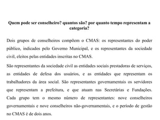 Quem pode ser conselheiro? quantos são? por quanto tempo representam a
categoria?
Dois grupos de conselheiros compõem o CMAS: os representantes do poder
público, indicados pelo Governo Municipal, e os representantes da sociedade
civil, eleitos pelas entidades inscritas no CMAS.
São representantes da sociedade civil as entidades sociais prestadoras de serviços,
as entidades de defesa dos usuários, e as entidades que representam os
trabalhadores da área social. São representantes governamentais os servidores
que representam a prefeitura, e que atuam nas Secretárias e Fundações.
Cada grupo tem o mesmo número de representantes: nove conselheiros
governamentais e nove conselheiros não-governamentais, e o período de gestão
no CMAS é de dois anos.
 
