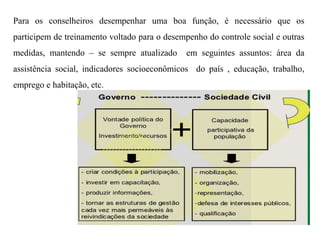 Para os conselheiros desempenhar uma boa função, é necessário que os
participem de treinamento voltado para o desempenho do controle social e outras
medidas, mantendo – se sempre atualizado em seguintes assuntos: área da
assistência social, indicadores socioeconômicos do país , educação, trabalho,
emprego e habitação, etc.
 
