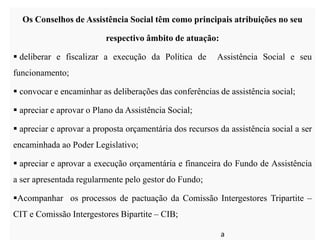 Os Conselhos de Assistência Social têm como principais atribuições no seu
respectivo âmbito de atuação:
 deliberar e fiscalizar a execução da Política de Assistência Social e seu
funcionamento;
 convocar e encaminhar as deliberações das conferências de assistência social;
 apreciar e aprovar o Plano da Assistência Social;
 apreciar e aprovar a proposta orçamentária dos recursos da assistência social a ser
encaminhada ao Poder Legislativo;
 apreciar e aprovar a execução orçamentária e financeira do Fundo de Assistência
a ser apresentada regularmente pelo gestor do Fundo;
Acompanhar os processos de pactuação da Comissão Intergestores Tripartite –
CIT e Comissão Intergestores Bipartite – CIB;
a
 