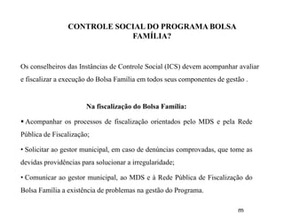 CONTROLE SOCIAL DO PROGRAMA BOLSA
FAMÍLIA?
Os conselheiros das Instâncias de Controle Social (ICS) devem acompanhar avaliar
e fiscalizar a execução do Bolsa Família em todos seus componentes de gestão .
Na fiscalização do Bolsa Família:
 Acompanhar os processos de fiscalização orientados pelo MDS e pela Rede
Pública de Fiscalização;
• Solicitar ao gestor municipal, em caso de denúncias comprovadas, que tome as
devidas providências para solucionar a irregularidade;
• Comunicar ao gestor municipal, ao MDS e à Rede Pública de Fiscalização do
Bolsa Família a existência de problemas na gestão do Programa.
m
 