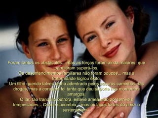 Foram tantos os obstáculos... mas as forças foram ainda maiores, que permitiram superá-los. Os desentendimentos familiares não foram poucos... mas a fraternidade logrou êxito. Um filho querido talvez tenha adentrado pelos escuros caminhos das drogas, mas a coragem foi tanta que deu suporte nos momentos amargos. O lar, tão tranqüilo outrora, esteve ameaçado por terríveis tempestades... Quase sucumbiu... mas os laços fortes do amor o sustentaram... 