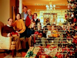 E Natal é tempo de fraternidade, perdão, solidariedade... E porque amanhã é Natal, reunamo-nos todos os que lutamos juntos, na alegria e na dor, e que apesar de tudo permanecemos unidos. Olhemos para a mãezinha a quem chamamos o ano inteiro para pedir roupa limpa, comida, e digamos: mãe, o que seria da minha vida sem você? Eu a amo mãezinha querida. Ao pai a quem só nos dirigimos para pedir dinheiro, carro emprestado, cartão de crédito, e falemos com carinho: olá, paizão!  Apesar de não ter o costume de dizer, eu o amo! Tenho certeza de que minha vida não teria sentido sem você. 