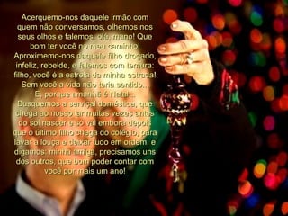 Acerquemo-nos daquele irmão com quem não conversamos, olhemos nos seus olhos e falemos: olá, mano! Que bom ter você no meu caminho! Aproximemo-nos daquele filho drogado, infeliz, rebelde, e falemos com ternura: filho, você é a estrela da minha estrada! Sem você a vida não teria sentido... E, porque amanhã é Natal... Busquemos a serviçal doméstica, que chega ao nosso lar muitas vezes antes do sol nascer e só vai embora depois que o último filho chega do colégio, para lavar a louça e deixar tudo em ordem, e digamos: minha amiga, precisamos uns dos outros, que bom poder contar com você por mais um ano! 
