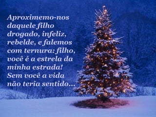 Aproximemo-nos
daquele filho
drogado, infeliz,
rebelde, e falemos
com ternura: filho,
você é a estrela da
minha estrada!
Sem você a vida
não teria sentido...
 