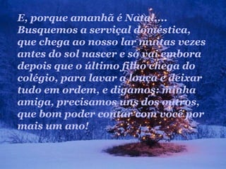 E, porque amanhã é Natal....
Busquemos a serviçal doméstica,
que chega ao nosso lar muitas vezes
antes do sol nascer e só vai embora
depois que o último filho chega do
colégio, para lavar a louça e deixar
tudo em ordem, e digamos: minha
amiga, precisamos uns dos outros,
que bom poder contar com você por
mais um ano!
 