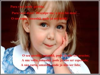 Para você pedir perdão, Para você dizer: Desculpe-me, o erro foi meu!… O seu amor, amanhã, pode já ser inútil; O seu perdão, amanhã, pode já não ser preciso; A sua volta, amanhã, pode já não ser esperada; A sua carta, amanhã, pode já não ser lida; 