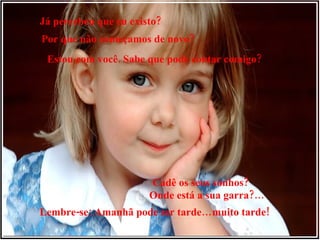 Já percebeu que eu existo? Por que não começamos de novo? Estou com você. Sabe que pode contar comigo? Cadê os seus sonhos? Onde está a sua garra?… Lembre-se: Amanhã pode ser tarde…muito tarde! 
