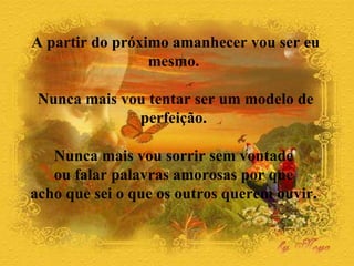 A partir do próximo amanhecer vou ser eu mesmo.  Nunca mais vou tentar ser um modelo de perfeição.  Nunca mais vou sorrir sem vontade  ou falar palavras amorosas por que  acho que sei o que os outros querem ouvir.  
