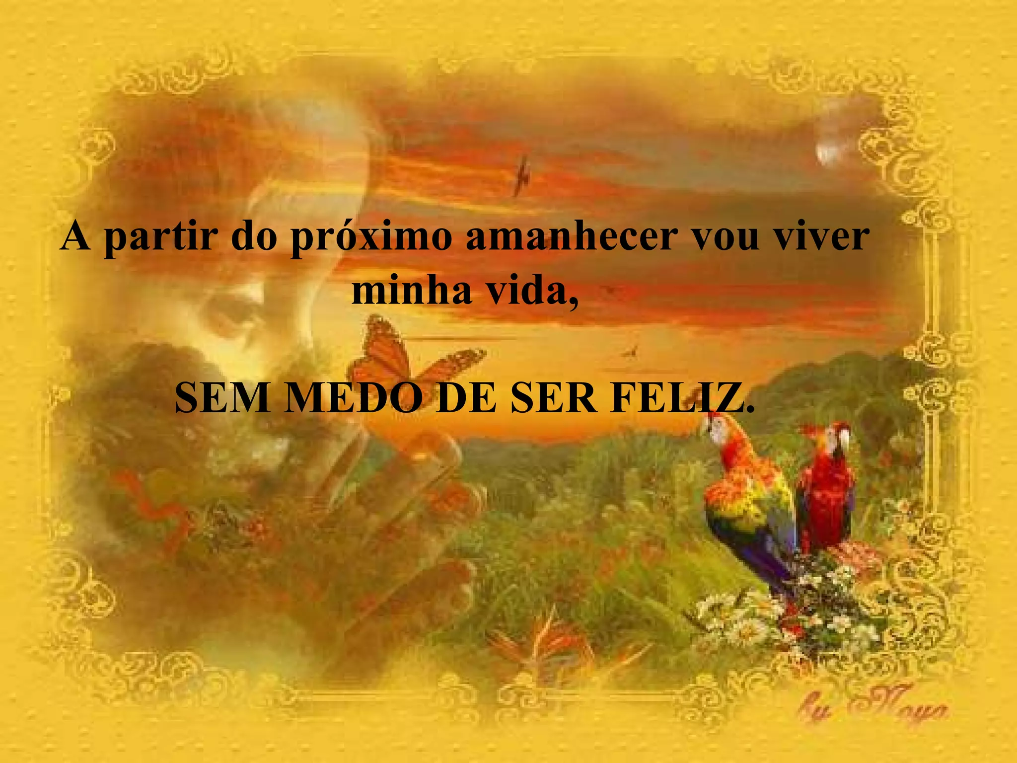 A partir do próximo amanhecer vou viver  minha vida,  SEM MEDO DE SER FELIZ.  