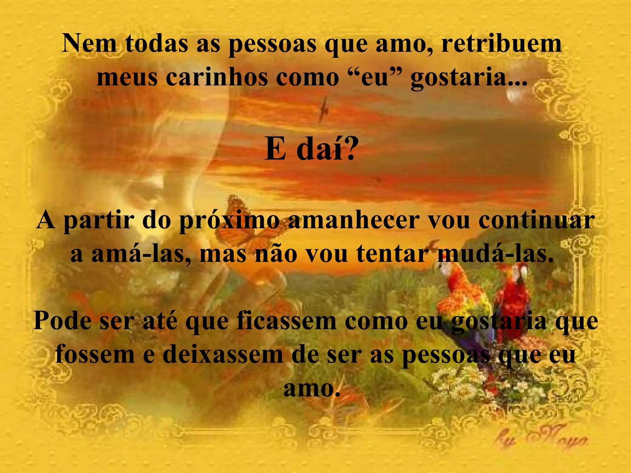 Nem todas as pessoas que amo, retribuem  meus carinhos como “eu” gostaria...  E daí?   A partir do próximo amanhecer vou continuar a amá-las, mas não vou tentar mudá-las.  Pode ser até que ficassem como eu gostaria que fossem e deixassem de ser as pessoas que eu amo.  