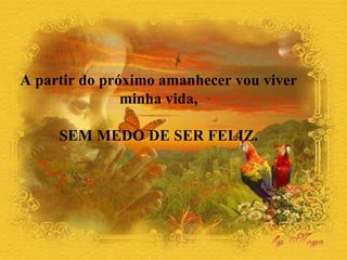 A partir do próximo amanhecer vou viver  minha vida,  SEM MEDO DE SER FELIZ.  