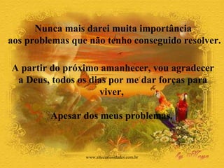 A partir do próximo amanhecer, vou agradecer a Deus, todos os dias por me dar forças para viver,  Apesar dos meus problemas.  Nunca mais darei muita importância  aos problemas que não tenho conseguido resolver.  www.sitecuriosidades.com.br 