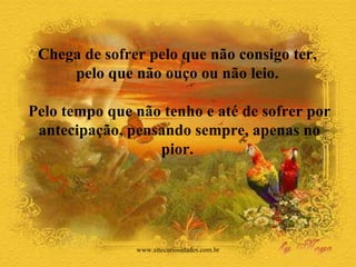 Chega de sofrer pelo que não consigo ter,  pelo que não ouço ou não leio.  Pelo tempo que não tenho e até de sofrer por antecipação, pensando sempre, apenas no pior.  www.sitecuriosidades.com.br 